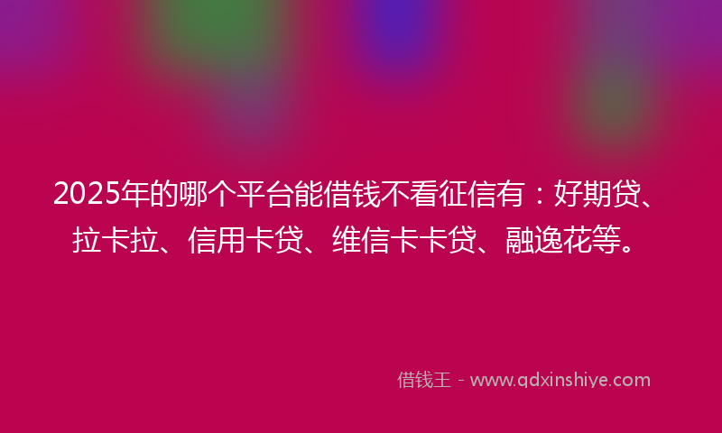 2025年的哪个平台能借钱不看征信有：好期贷、拉卡拉、信用卡贷、维信卡卡贷、融逸花等。