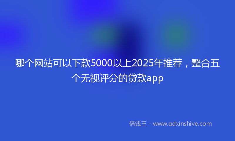 哪个网站可以下款5000以上2025年推荐，整合五个无视评分的贷款app