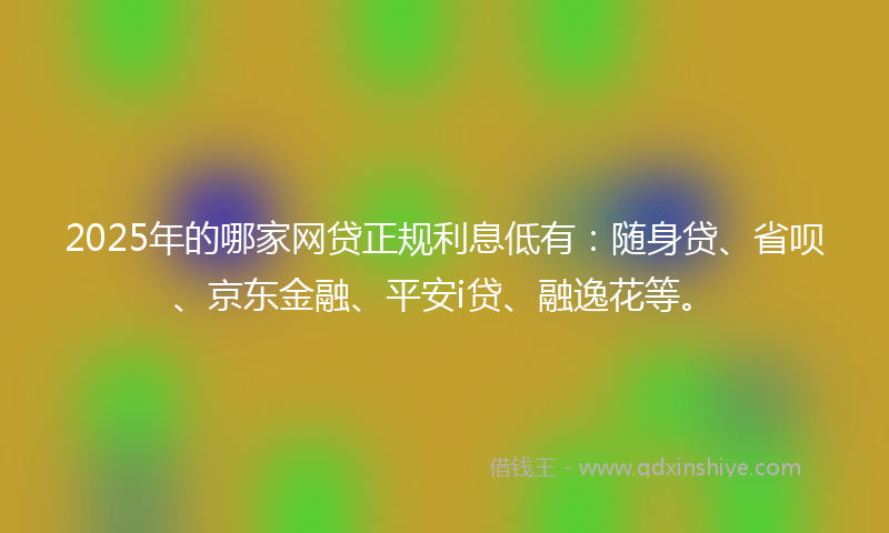 2025年的哪家网贷正规利息低有：随身贷、省呗、京东金融、平安i贷、融逸花等。