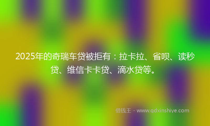 2025年的奇瑞车贷被拒有：拉卡拉、省呗、读秒贷、维信卡卡贷、滴水贷等。