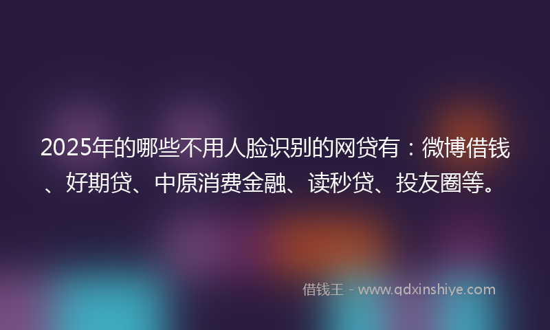 2025年的哪些不用人脸识别的网贷有：微博借钱、好期贷、中原消费金融、读秒贷、投友圈等。