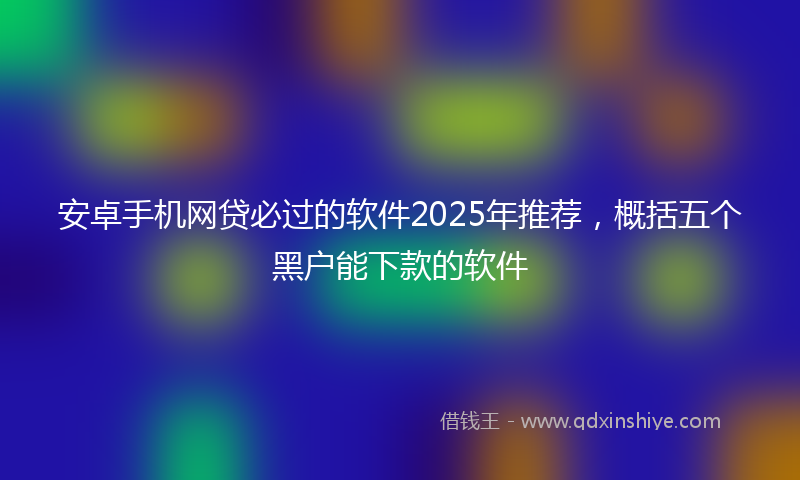 安卓手机网贷必过的软件2025年推荐，概括五个黑户能下款的软件