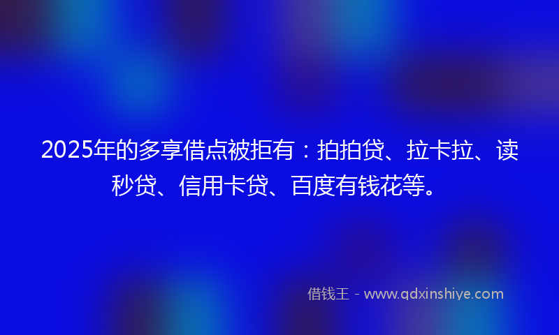 2025年的多享借点被拒有：拍拍贷、拉卡拉、读秒贷、信用卡贷、百度有钱花等。