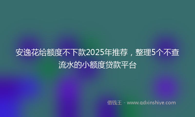 安逸花给额度不下款2025年推荐，整理5个不查流水的小额度贷款平台