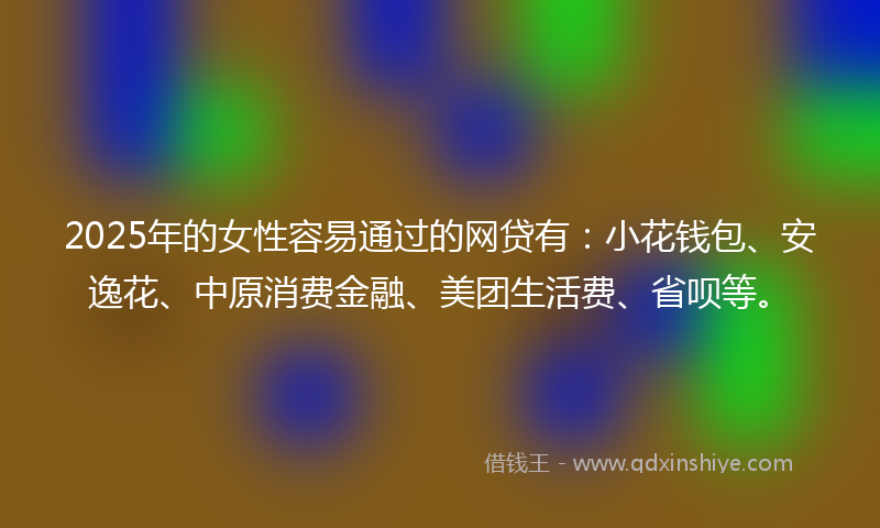 2025年的女性容易通过的网贷有：小花钱包、安逸花、中原消费金融、美团生活费、省呗等。