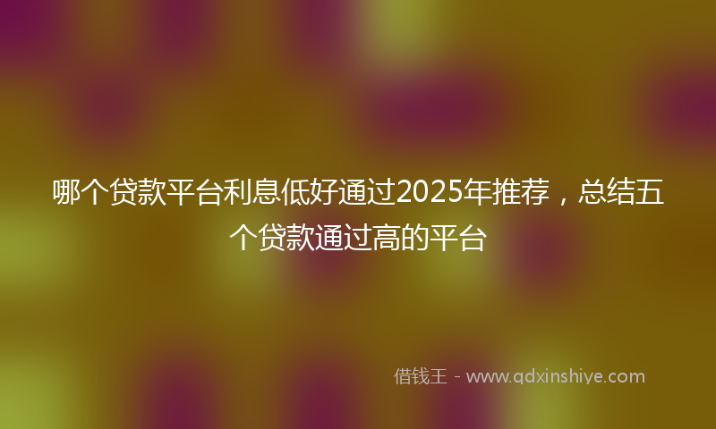 哪个贷款平台利息低好通过2025年推荐，总结五个贷款通过高的平台