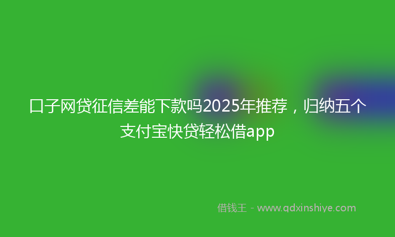 口子网贷征信差能下款吗2025年推荐，归纳五个支付宝快贷轻松借app
