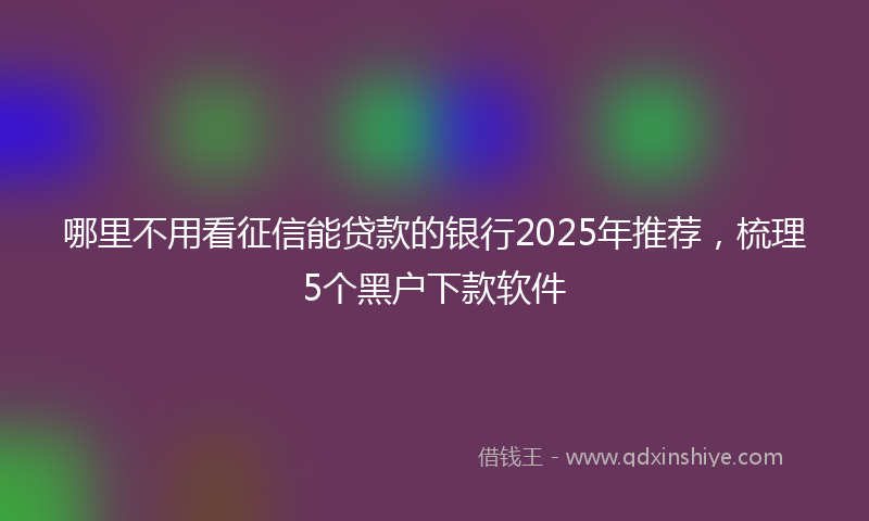 哪里不用看征信能贷款的银行2025年推荐，梳理5个黑户下款软件