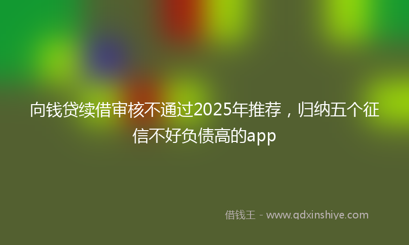 向钱贷续借审核不通过2025年推荐，归纳五个征信不好负债高的app