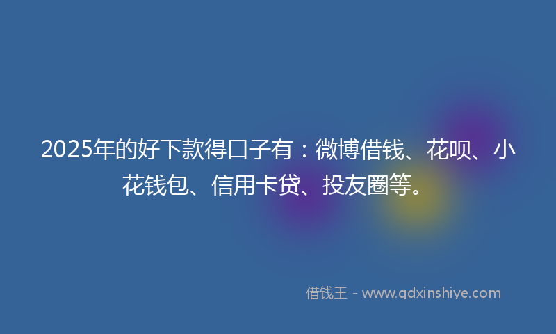 2025年的好下款得口子有：微博借钱、花呗、小花钱包、信用卡贷、投友圈等。