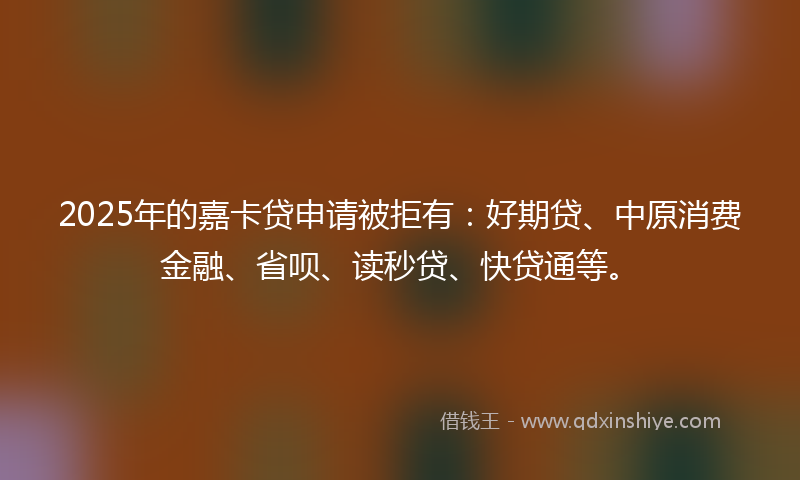 2025年的嘉卡贷申请被拒有：好期贷、中原消费金融、省呗、读秒贷、快贷通等。
