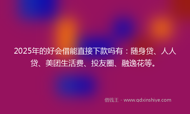 2025年的好会借能直接下款吗有：随身贷、人人贷、美团生活费、投友圈、融逸花等。