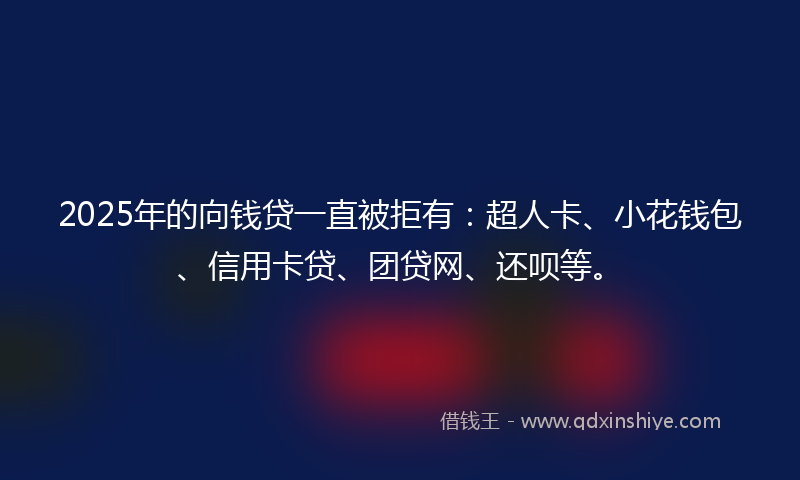2025年的向钱贷一直被拒有：超人卡、小花钱包、信用卡贷、团贷网、还呗等。