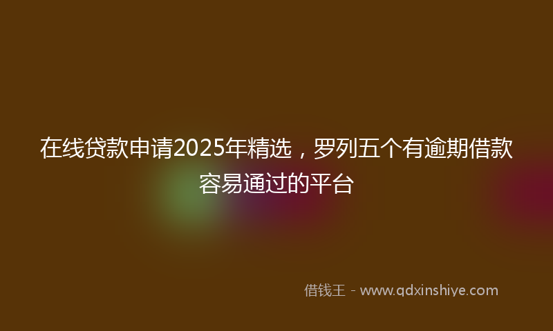 在线贷款申请2025年精选，罗列五个有逾期借款容易通过的平台
