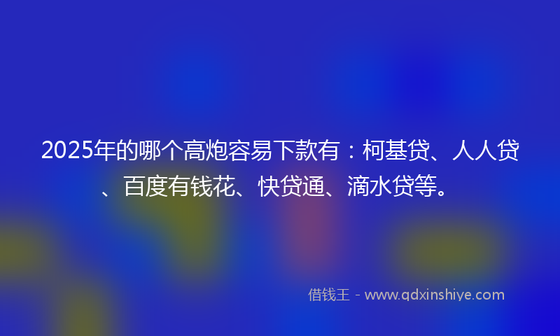 2025年的哪个高炮容易下款有：柯基贷、人人贷、百度有钱花、快贷通、滴水贷等。