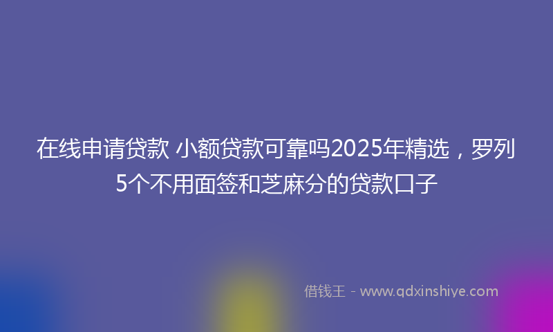 在线申请贷款 小额贷款可靠吗2025年精选，罗列5个不用面签和芝麻分的贷款口子