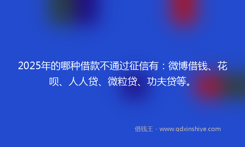 2025年的哪种借款不通过征信有：微博借钱、花呗、人人贷、微粒贷、功夫贷等。