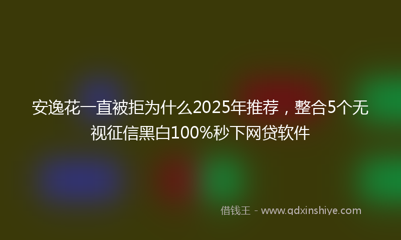安逸花一直被拒为什么2025年推荐，整合5个无视征信黑白100%秒下网贷软件