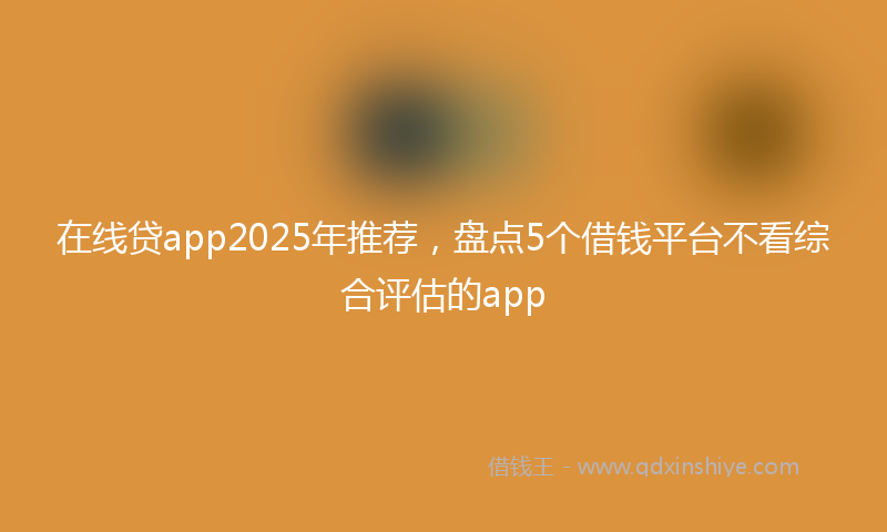在线贷app2025年推荐，盘点5个借钱平台不看综合评估的app