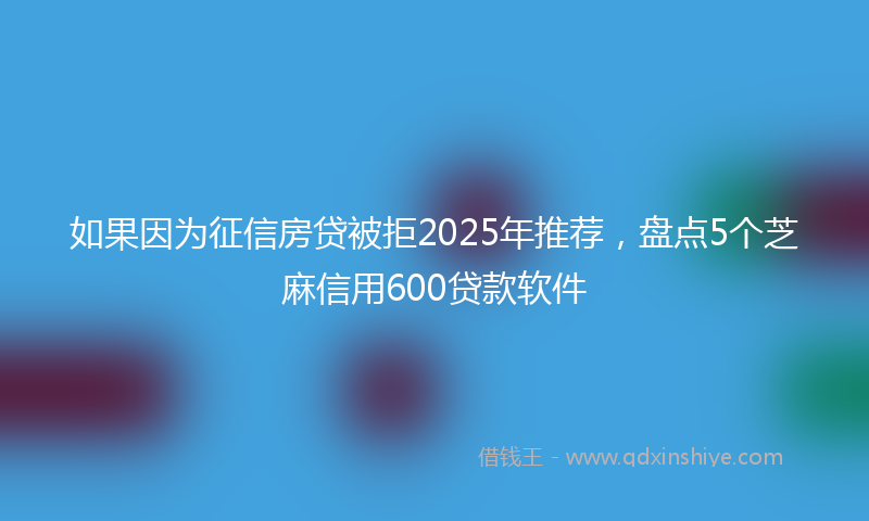 如果因为征信房贷被拒2025年推荐，盘点5个芝麻信用600贷款软件