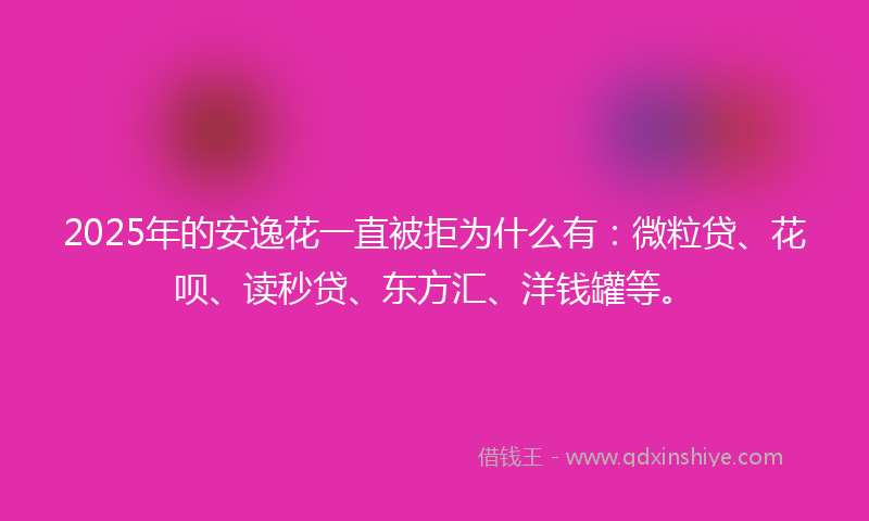 2025年的安逸花一直被拒为什么有：微粒贷、花呗、读秒贷、东方汇、洋钱罐等。