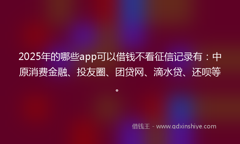2025年的哪些app可以借钱不看征信记录有：中原消费金融、投友圈、团贷网、滴水贷、还呗等。