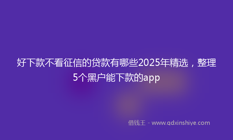 好下款不看征信的贷款有哪些2025年精选，整理5个黑户能下款的app