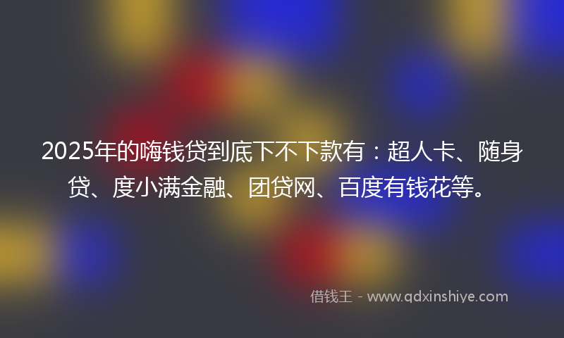 2025年的嗨钱贷到底下不下款有：超人卡、随身贷、度小满金融、团贷网、百度有钱花等。