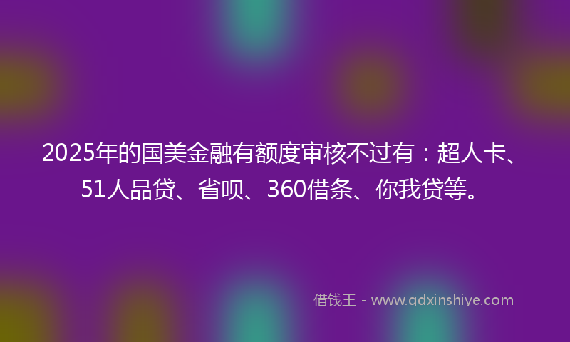2025年的国美金融有额度审核不过有：超人卡、51人品贷、省呗、360借条、你我贷等。