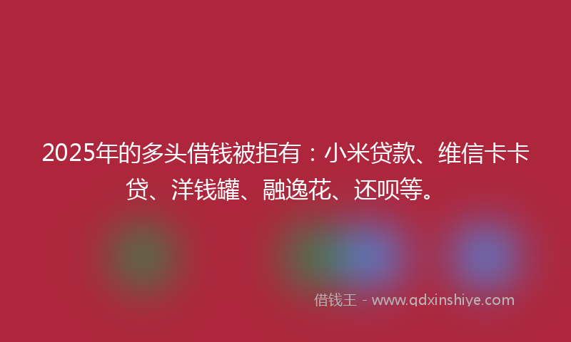 2025年的多头借钱被拒有：小米贷款、维信卡卡贷、洋钱罐、融逸花、还呗等。