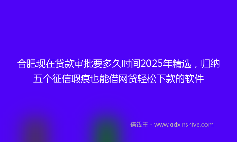 合肥现在贷款审批要多久时间2025年精选，归纳五个征信瑕疵也能借网贷轻松下款的软件