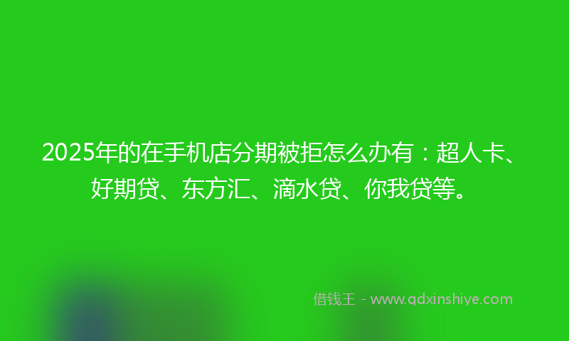 2025年的在手机店分期被拒怎么办有：超人卡、好期贷、东方汇、滴水贷、你我贷等。
