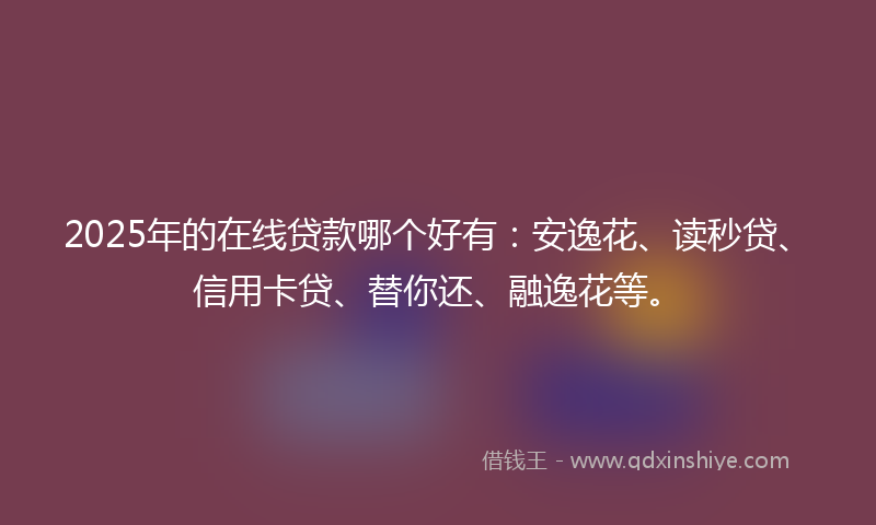 2025年的在线贷款哪个好有：安逸花、读秒贷、信用卡贷、替你还、融逸花等。