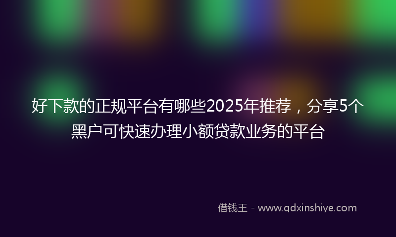 好下款的正规平台有哪些2025年推荐，分享5个黑户可快速办理小额贷款业务的平台