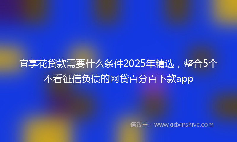 宜享花贷款需要什么条件2025年精选，整合5个不看征信负债的网贷百分百下款app