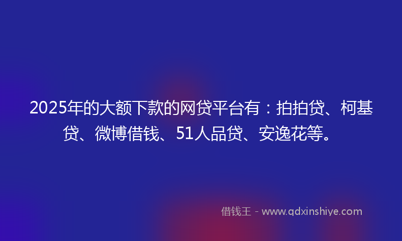 2025年的大额下款的网贷平台有：拍拍贷、柯基贷、微博借钱、51人品贷、安逸花等。