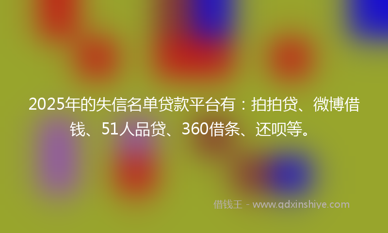 2025年的失信名单贷款平台有：拍拍贷、微博借钱、51人品贷、360借条、还呗等。