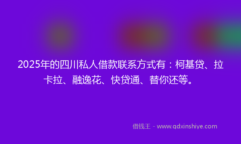 2025年的四川私人借款联系方式有：柯基贷、拉卡拉、融逸花、快贷通、替你还等。