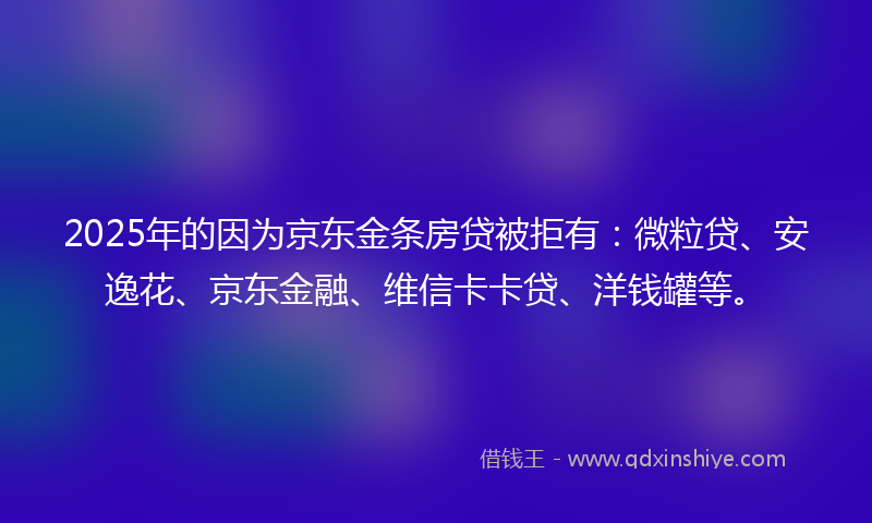 2025年的因为京东金条房贷被拒有：微粒贷、安逸花、京东金融、维信卡卡贷、洋钱罐等。