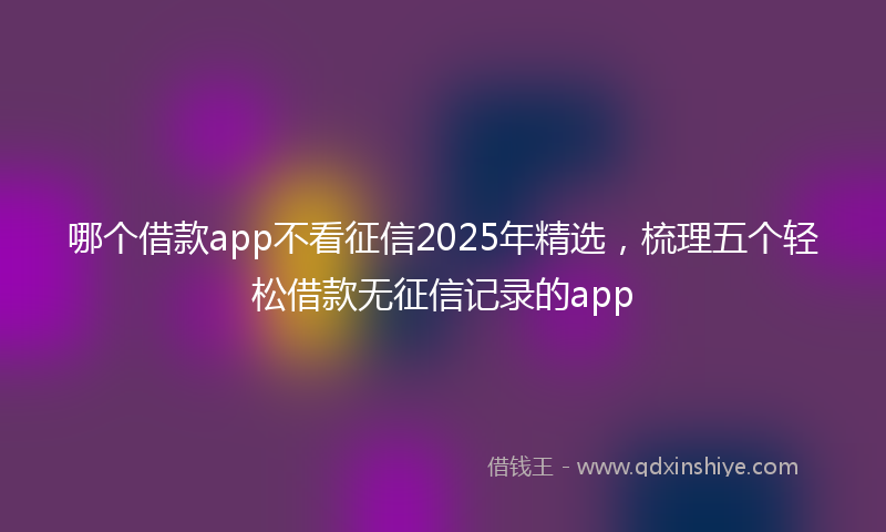 哪个借款app不看征信2025年精选，梳理五个轻松借款无征信记录的app