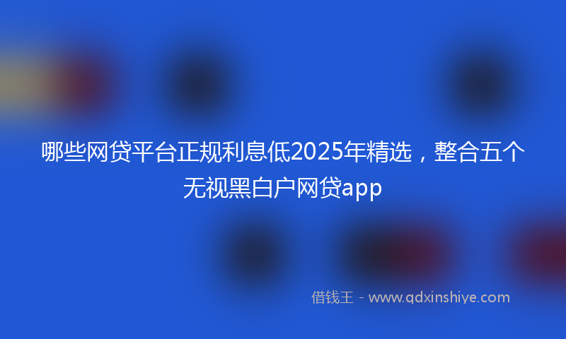 哪些网贷平台正规利息低2025年精选，整合五个无视黑白户网贷app