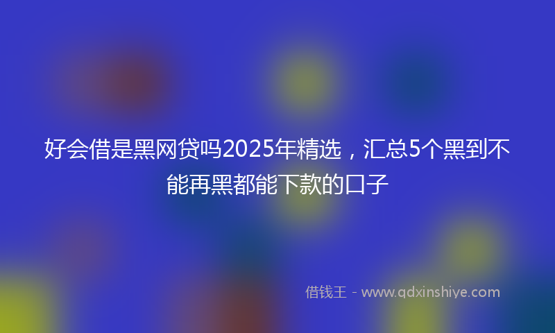 好会借是黑网贷吗2025年精选，汇总5个黑到不能再黑都能下款的口子