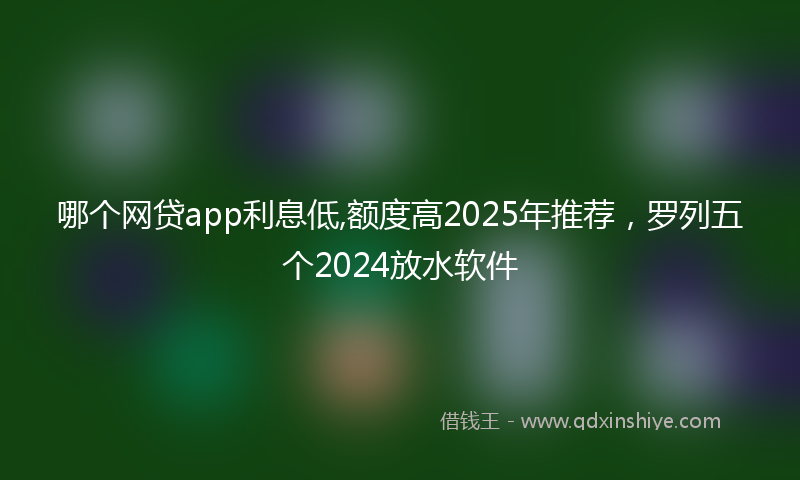 哪个网贷app利息低,额度高2025年推荐，罗列五个2024放水软件