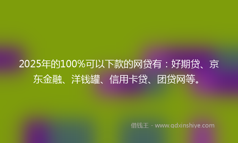 2025年的100%可以下款的网贷有：好期贷、京东金融、洋钱罐、信用卡贷、团贷网等。