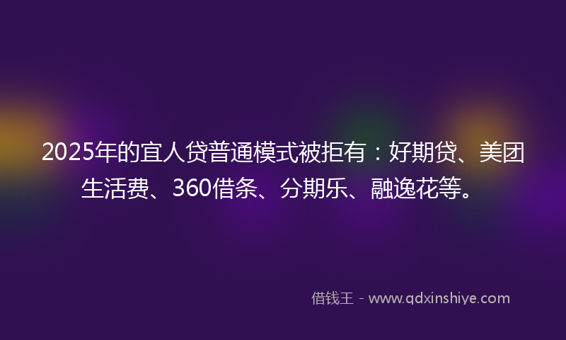 2025年的宜人贷普通模式被拒有：好期贷、美团生活费、360借条、分期乐、融逸花等。