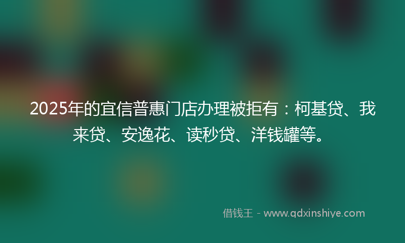 2025年的宜信普惠门店办理被拒有：柯基贷、我来贷、安逸花、读秒贷、洋钱罐等。