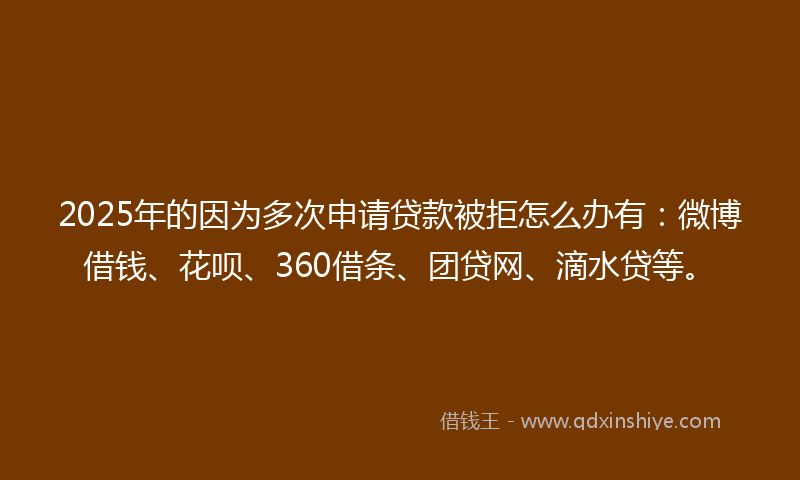 2025年的因为多次申请贷款被拒怎么办有：微博借钱、花呗、360借条、团贷网、滴水贷等。
