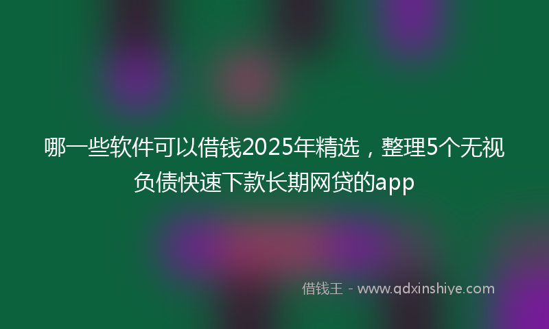 哪一些软件可以借钱2025年精选，整理5个无视负债快速下款长期网贷的app
