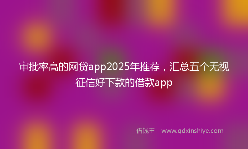 审批率高的网贷app2025年推荐，汇总五个无视征信好下款的借款app