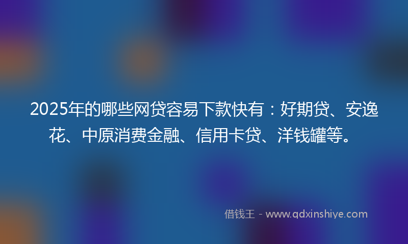 2025年的哪些网贷容易下款快有：好期贷、安逸花、中原消费金融、信用卡贷、洋钱罐等。